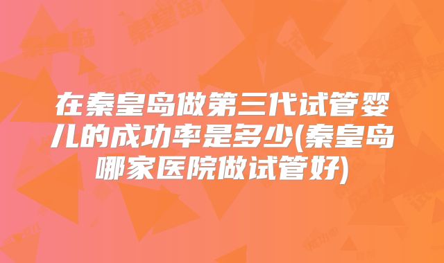 在秦皇岛做第三代试管婴儿的成功率是多少(秦皇岛哪家医院做试管好)