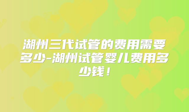 湖州三代试管的费用需要多少-湖州试管婴儿费用多少钱！