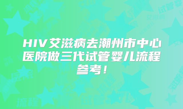 HIV艾滋病去潮州市中心医院做三代试管婴儿流程参考！