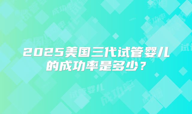 2025美国三代试管婴儿的成功率是多少？