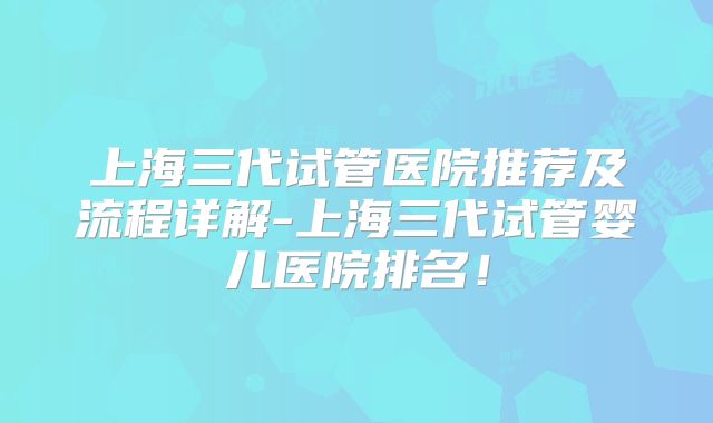 上海三代试管医院推荐及流程详解-上海三代试管婴儿医院排名！