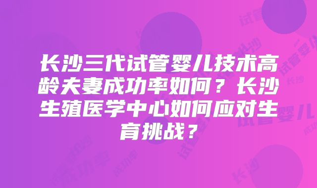 长沙三代试管婴儿技术高龄夫妻成功率如何?长沙生殖医学中心如何应对生育挑战?