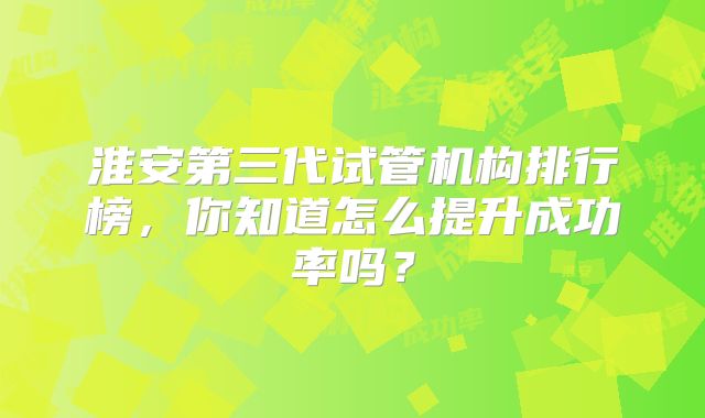 淮安第三代试管机构排行榜，你知道怎么提升成功率吗？