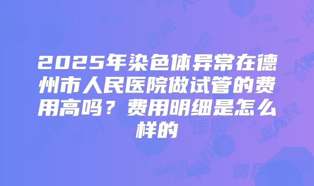 2025年染色体异常在德州市人民医院做试管的费用高吗?费用明细是怎么样的