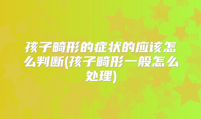 孩子畸形的症状的应该怎么判断(孩子畸形一般怎么处理)
