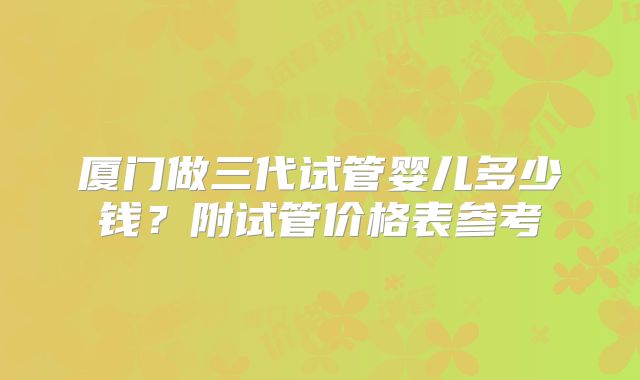 厦门做三代试管婴儿多少钱？附试管价格表参考