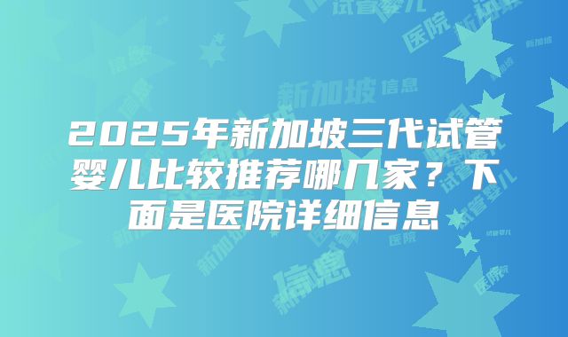 2025年新加坡三代试管婴儿比较推荐哪几家？下面是医院详细信息