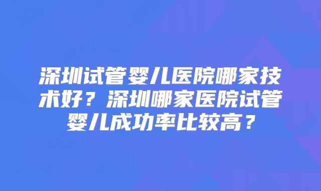深圳试管婴儿医院哪家技术好？深圳哪家医院试管婴儿成功率比较高？