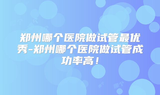 郑州哪个医院做试管最优秀-郑州哪个医院做试管成功率高！