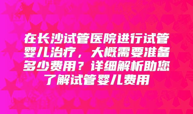 在长沙试管医院进行试管婴儿治疗，大概需要准备多少费用？详细解析助您了解试管婴儿费用