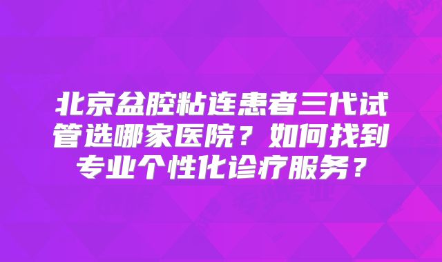北京盆腔粘连患者三代试管选哪家医院？如何找到专业个性化诊疗服务？