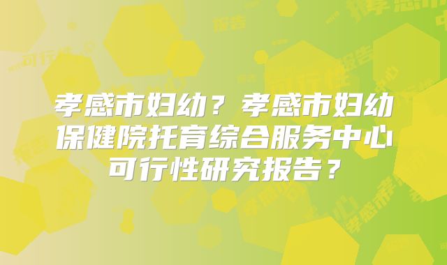 孝感市妇幼？孝感市妇幼保健院托育综合服务中心可行性研究报告？