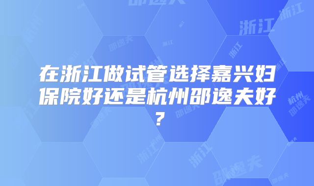 在浙江做试管选择嘉兴妇保院好还是杭州邵逸夫好？