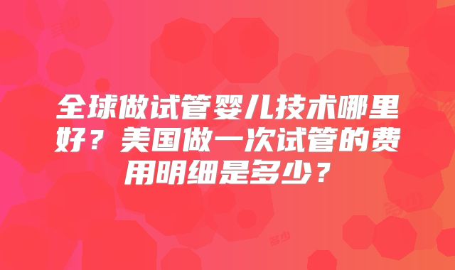 全球做试管婴儿技术哪里好？美国做一次试管的费用明细是多少？