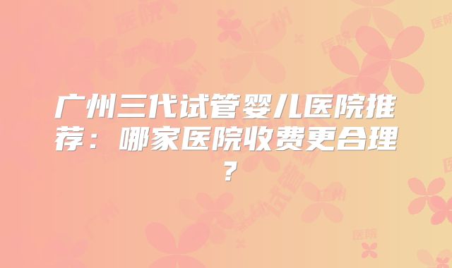 广州三代试管婴儿医院推荐：哪家医院收费更合理？