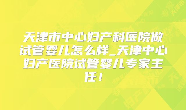 天津市中心妇产科医院做试管婴儿怎么样_天津中心妇产医院试管婴儿专家主任！