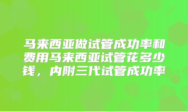 马来西亚做试管成功率和费用马来西亚试管花多少钱，内附三代试管成功率