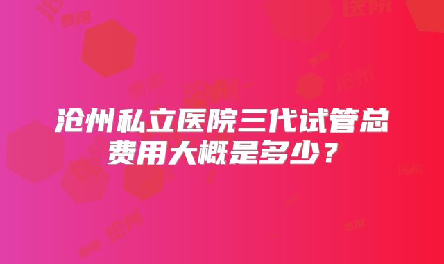 沧州私立医院三代试管总费用大概是多少？