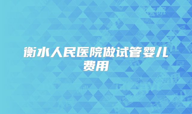 衡水人民医院做试管婴儿费用
