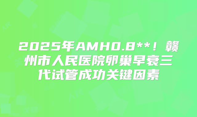 2025年AMH0.8**！赣州市人民医院卵巢早衰三代试管成功关键因素