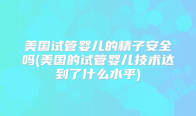 美国试管婴儿的精子安全吗(美国的试管婴儿技术达到了什么水平)