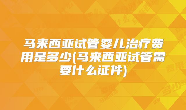马来西亚试管婴儿治疗费用是多少(马来西亚试管需要什么证件)