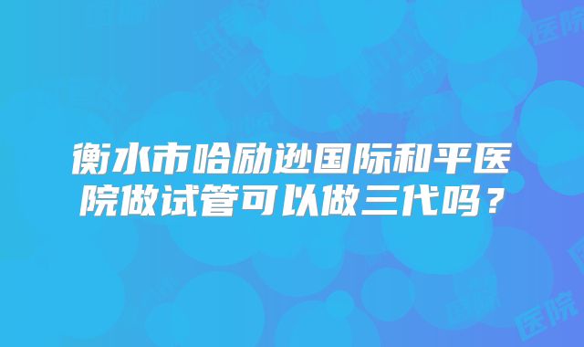 衡水市哈励逊国际和平医院做试管可以做三代吗?