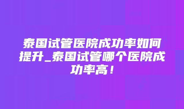 泰国试管医院成功率如何提升_泰国试管哪个医院成功率高！