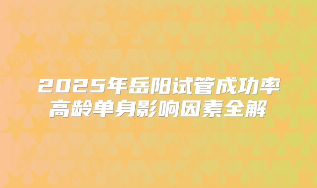 2025年岳阳试管成功率高龄单身影响因素全解