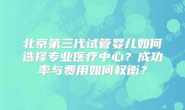 北京第三代试管婴儿如何选择专业医疗中心？成功率与费用如何权衡？