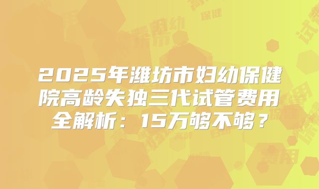 2025年潍坊市妇幼保健院高龄失独三代试管费用全解析：15万够不够？