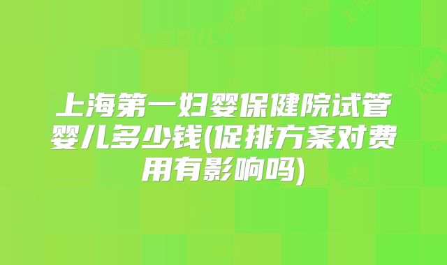 上海第一妇婴保健院试管婴儿多少钱(促排方案对费用有影响吗)