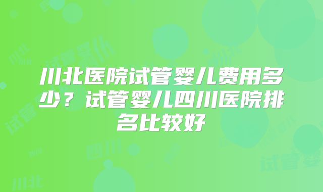 川北医院试管婴儿费用多少？试管婴儿四川医院排名比较好