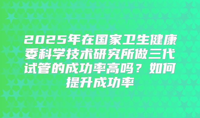 2025年在国家卫生健康委科学技术研究所做三代试管的成功率高吗?如何提升成功率