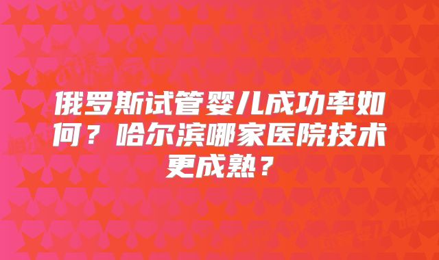 俄罗斯试管婴儿成功率如何？哈尔滨哪家医院技术更成熟？