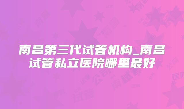 南昌第三代试管机构_南昌试管私立医院哪里最好