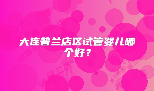 大连普兰店区试管婴儿哪个好？