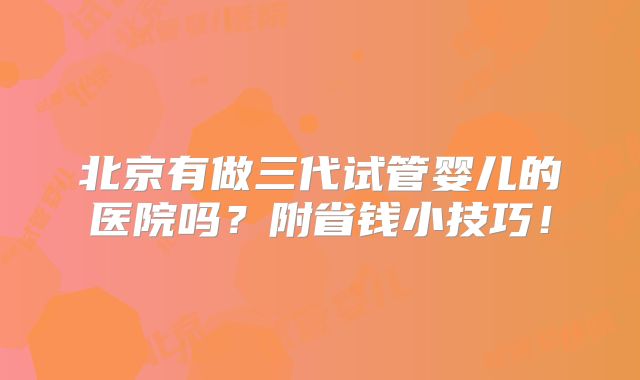 北京有做三代试管婴儿的医院吗？附省钱小技巧！