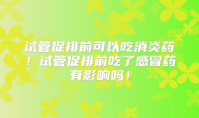试管促排前可以吃消炎药！试管促排前吃了感冒药有影响吗！