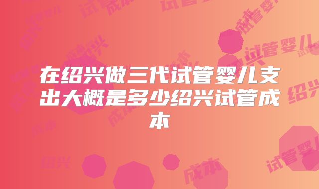 在绍兴做三代试管婴儿支出大概是多少绍兴试管成本