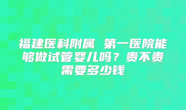 福建医科附属 第一医院能够做试管婴儿吗？贵不贵需要多少钱