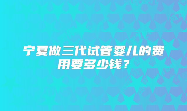 宁夏做三代试管婴儿的费用要多少钱？