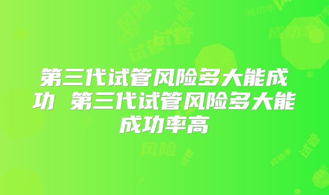 第三代试管风险多大能成功 第三代试管风险多大能成功率高