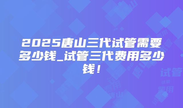2025唐山三代试管需要多少钱_试管三代费用多少钱！