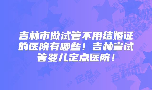 吉林市做试管不用结婚证的医院有哪些!吉林省试管婴儿定点医院!