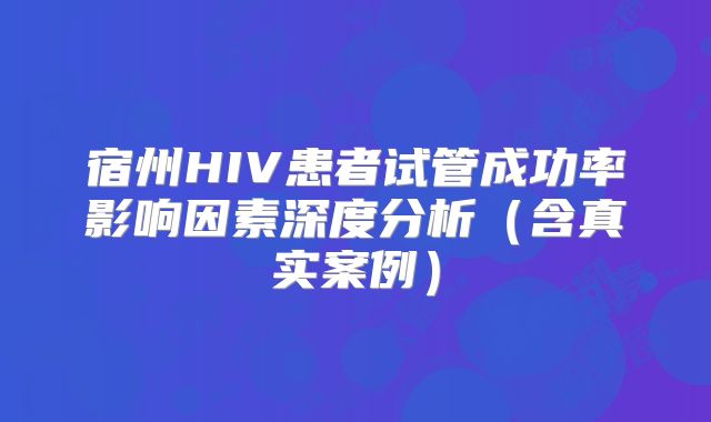 宿州HIV患者试管成功率影响因素深度分析（含真实案例）