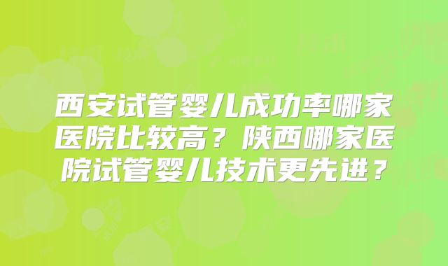 西安试管婴儿成功率哪家医院比较高？陕西哪家医院试管婴儿技术更先进？