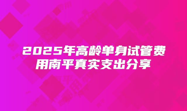 2025年高龄单身试管费用南平真实支出分享