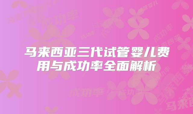 马来西亚三代试管婴儿费用与成功率全面解析