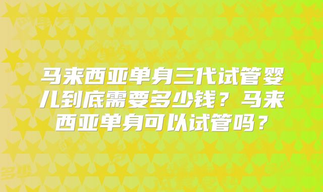 马来西亚单身三代试管婴儿到底需要多少钱?马来西亚单身可以试管吗?